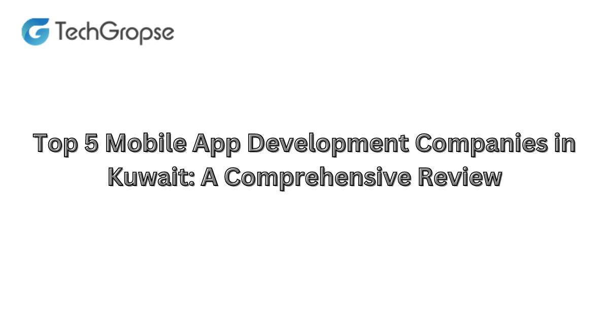 Top 5 Mobile App Development Companies in Kuwait: A Comprehensive Review